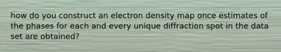 how do you construct an electron density map once estimates of the phases for each and every unique diffraction spot in the data set are obtained?