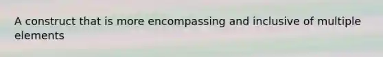 A construct that is more encompassing and inclusive of multiple elements