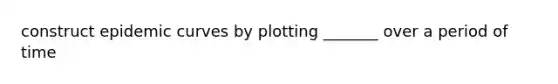 construct epidemic curves by plotting _______ over a period of time