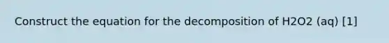 Construct the equation for the decomposition of H2O2 (aq) [1]