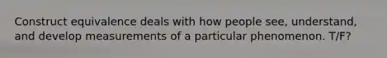 Construct equivalence deals with how people see, understand, and develop measurements of a particular phenomenon. T/F?