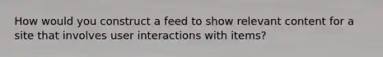 How would you construct a feed to show relevant content for a site that involves user interactions with items?