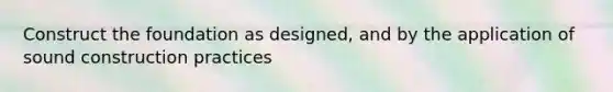 Construct the foundation as designed, and by the application of sound construction practices
