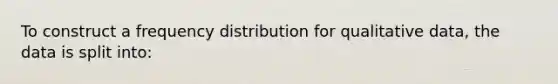 To construct a frequency distribution for qualitative data, the data is split into: