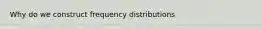 Why do we construct frequency distributions