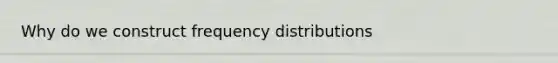 Why do we construct frequency distributions