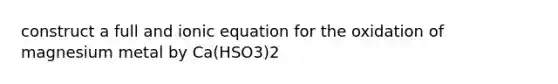 construct a full and ionic equation for the oxidation of magnesium metal by Ca(HSO3)2