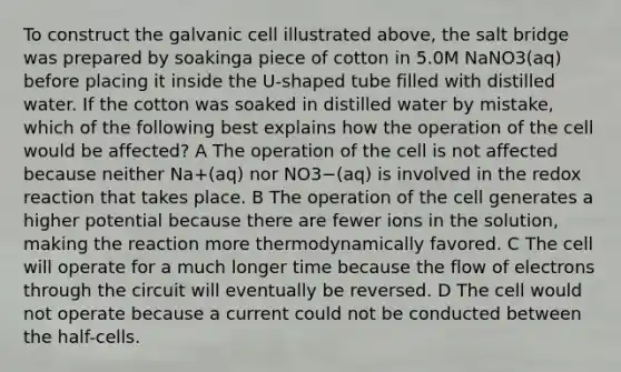 To construct the galvanic cell illustrated above, the salt bridge was prepared by soakinga piece of cotton in 5.0M NaNO3(aq) before placing it inside the U-shaped tube filled with distilled water. If the cotton was soaked in distilled water by mistake, which of the following best explains how the operation of the cell would be affected? A The operation of the cell is not affected because neither Na+(aq) nor NO3−(aq) is involved in the redox reaction that takes place. B The operation of the cell generates a higher potential because there are fewer ions in the solution, making the reaction more thermodynamically favored. C The cell will operate for a much longer time because the flow of electrons through the circuit will eventually be reversed. D The cell would not operate because a current could not be conducted between the half-cells.