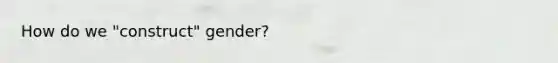 How do we "construct" gender?