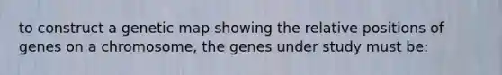 to construct a genetic map showing the relative positions of genes on a chromosome, the genes under study must be: