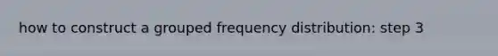 how to construct a grouped frequency distribution: step 3