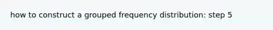 how to construct a grouped frequency distribution: step 5