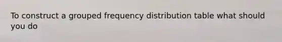 To construct a grouped frequency distribution table what should you do