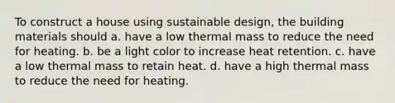 To construct a house using sustainable design, the building materials should a. have a low thermal mass to reduce the need for heating. b. be a light color to increase heat retention. c. have a low thermal mass to retain heat. d. have a high thermal mass to reduce the need for heating.