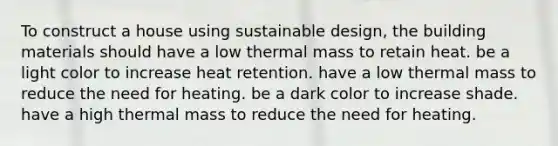 To construct a house using sustainable design, the building materials should have a low thermal mass to retain heat. be a light color to increase heat retention. have a low thermal mass to reduce the need for heating. be a dark color to increase shade. have a high thermal mass to reduce the need for heating.