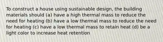 To construct a house using sustainable design, the building materials should (a) have a high thermal mass to reduce the need for heating (b) have a low thermal mass to reduce the need for heating (c) have a low thermal mass to retain heat (d) be a light color to increase heat retention