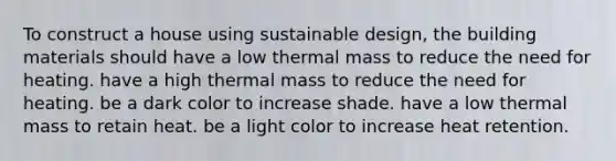 To construct a house using sustainable design, the building materials should have a low thermal mass to reduce the need for heating. have a high thermal mass to reduce the need for heating. be a dark color to increase shade. have a low thermal mass to retain heat. be a light color to increase heat retention.