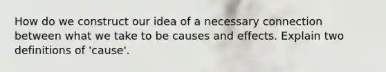 How do we construct our idea of a necessary connection between what we take to be causes and effects. Explain two definitions of 'cause'.