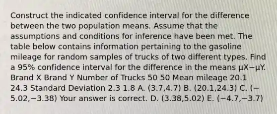 Construct the indicated confidence interval for the difference between the two population means. Assume that the assumptions and conditions for inference have been met. The table below contains information pertaining to the gasoline mileage for random samples of trucks of two different types. Find a​ 95% confidence interval for the difference in the means μX−μY. Brand X Brand Y Number of Trucks 50 50 Mean mileage 20.1 24.3 Standard Deviation 2.3 1.8 A. ​(3.7,4.7) B. ​(20.1,24.3) C. ​(−​5.02,−​3.38) Your answer is correct. D. ​(3.38,5.02) E. ​(−​4.7,−​3.7)