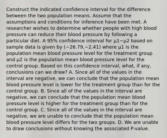 Construct the indicated confidence interval for the difference between the two population means. Assume that the assumptions and conditions for inference have been met. A researcher wishes to determine whether people with high blood pressure can reduce their blood pressure by following a particular diet. A​ 95% confidence interval for μ1−μ2 based on sample data is given by ​(−​26.79,−​2.41) where μ1 is the population mean blood pressure level for the treatment group and μ2 is the population mean blood pressure level for the control group. Based on this confidence​ interval, what, if​ any, conclusions can we​ draw? A. Since all of the values in the interval are​ negative, we can conclude that the population mean blood pressure level is lower for the treatment group than for the control group. B. Since all of the values in the interval are​ negative, we can conclude that the population mean blood pressure level is higher for the treatment group than for the control group. C. Since all of the values in the interval are​ negative, we are unable to conclude that the population mean blood pressure level differs for the two groups. D. We are unable to draw conclusions without knowing the associated​ P-value.