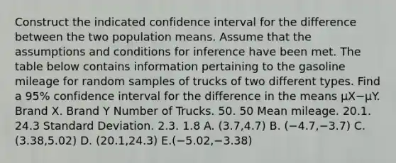 Construct the indicated confidence interval for the difference between the two population means. Assume that the assumptions and conditions for inference have been met. The table below contains information pertaining to the gasoline mileage for random samples of trucks of two different types. Find a​ 95% confidence interval for the difference in the means μX−μY. Brand X. Brand Y Number of Trucks. 50. 50 Mean mileage. 20.1. 24.3 Standard Deviation. 2.3. 1.8 A. (3.7,4.7) B. (−​4.7,−​3.7) C. (3.38,5.02) D. ​(20.1,24.3) E.(−​5.02,−​3.38)