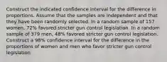 Construct the indicated confidence interval for the difference in proportions. Assume that the samples are independent and that they have been randomly selected. In a random sample of 157 ​women, 72​% favored stricter gun control legislation. In a random sample of 379 ​men, 48​% favored stricter gun control legislation. Construct a​ 98% confidence interval for the difference in the proportions of women and men who favor stricter gun control legislation