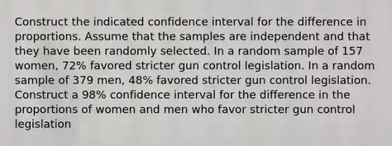 Construct the indicated confidence interval for the difference in proportions. Assume that the samples are independent and that they have been randomly selected. In a random sample of 157 ​women, 72​% favored stricter gun control legislation. In a random sample of 379 ​men, 48​% favored stricter gun control legislation. Construct a​ 98% confidence interval for the difference in the proportions of women and men who favor stricter gun control legislation