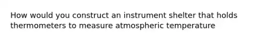 How would you construct an instrument shelter that holds thermometers to measure atmospheric temperature