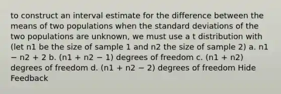 to construct an interval estimate for the difference between the means of two populations when the standard deviations of the two populations are unknown, we must use a t distribution with (let n1 be the size of sample 1 and n2 the size of sample 2) a. n1 − n2 + 2 b. (n1 + n2 − 1) degrees of freedom c. (n1 + n2) degrees of freedom d. (n1 + n2 − 2) degrees of freedom Hide Feedback