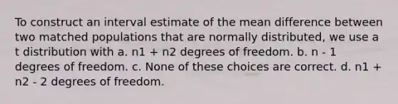 To construct an interval estimate of the mean difference between two matched populations that are normally distributed, we use a t distribution with a. n1 + n2 degrees of freedom. b. n - 1 degrees of freedom. c. None of these choices are correct. d. n1 + n2 - 2 degrees of freedom.