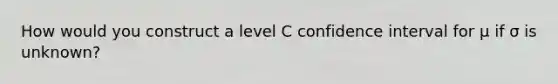 How would you construct a level C confidence interval for μ if σ is unknown?