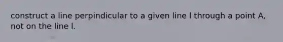 construct a line perpindicular to a given line l through a point A, not on the line l.