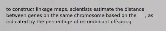 to construct linkage maps, scientists estimate the distance between genes on the same chromosome based on the ___, as indicated by the percentage of recombinant offspring