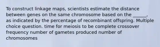 To construct linkage maps, scientists estimate the distance between genes on the same chromosome based on the ______, as indicated by the percentage of recombinant offspring. Multiple choice question. time for meiosis to be complete crossover frequency number of gametes produced number of chromosomes