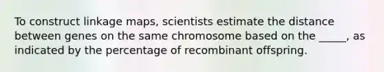 To construct linkage maps, scientists estimate the distance between genes on the same chromosome based on the _____, as indicated by the percentage of recombinant offspring.