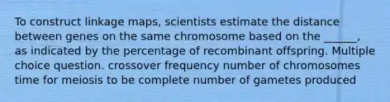 To construct linkage maps, scientists estimate the distance between genes on the same chromosome based on the ______, as indicated by the percentage of recombinant offspring. Multiple choice question. crossover frequency number of chromosomes time for meiosis to be complete number of gametes produced