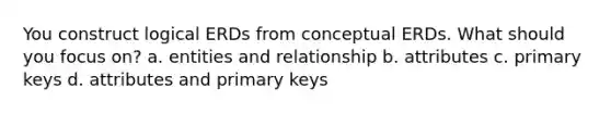 You construct logical ERDs from conceptual ERDs. What should you focus on? a. entities and relationship b. attributes c. primary keys d. attributes and primary keys