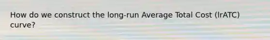 How do we construct the long-run Average Total Cost (lrATC) curve?