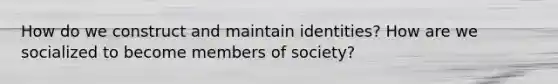 How do we construct and maintain identities? How are we socialized to become members of society?