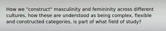 How we "construct" masculinity and femininity across different cultures, how these are understood as being complex, flexible and constructed categories, is part of what field of study?