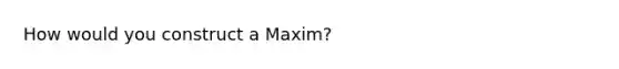 How would you construct a Maxim?