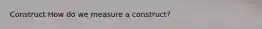Construct How do we measure a construct?