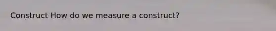 Construct How do we measure a construct?