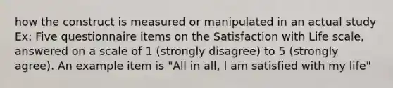 how the construct is measured or manipulated in an actual study Ex: Five questionnaire items on the Satisfaction with Life scale, answered on a scale of 1 (strongly disagree) to 5 (strongly agree). An example item is "All in all, I am satisfied with my life"