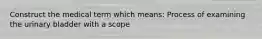 Construct the medical term which means: Process of examining the urinary bladder with a scope