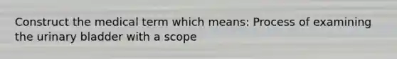 Construct the medical term which means: Process of examining the urinary bladder with a scope