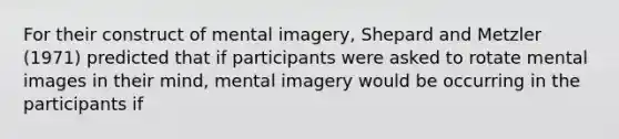 For their construct of mental imagery, Shepard and Metzler (1971) predicted that if participants were asked to rotate mental images in their mind, mental imagery would be occurring in the participants if