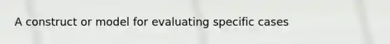 A construct or model for evaluating specific cases