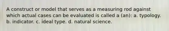 A construct or model that serves as a measuring rod against which actual cases can be evaluated is called a (an): a. typology. b. indicator. c. ideal type. d. natural science.