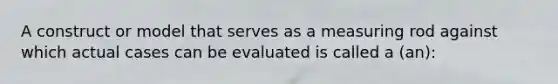 A construct or model that serves as a measuring rod against which actual cases can be evaluated is called a (an):